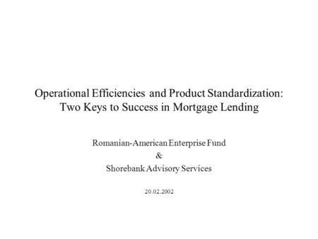 Operational Efficiencies and Product Standardization: Two Keys to Success in Mortgage Lending Romanian-American Enterprise Fund & Shorebank Advisory Services.