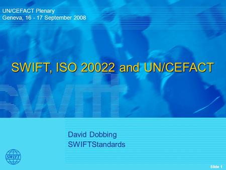 Slide 1 David Dobbing SWIFTStandards UN/CEFACT Plenary Geneva, 16 - 17 September 2008 SWIFT, ISO 20022 and UN/CEFACT.