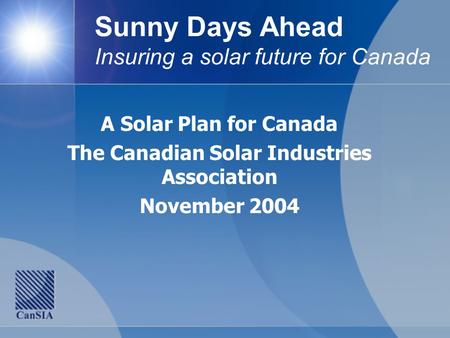 Sunny Days Ahead Insuring a solar future for Canada A Solar Plan for Canada The Canadian Solar Industries Association November 2004.