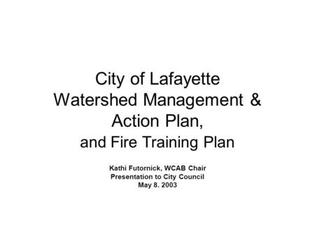 City of Lafayette Watershed Management & Action Plan, and Fire Training Plan Kathi Futornick, WCAB Chair Presentation to City Council May 8. 2003.