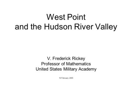 West Point and the Hudson River Valley V. Frederick Rickey Professor of Mathematics United States Military Academy 16 February 2005.
