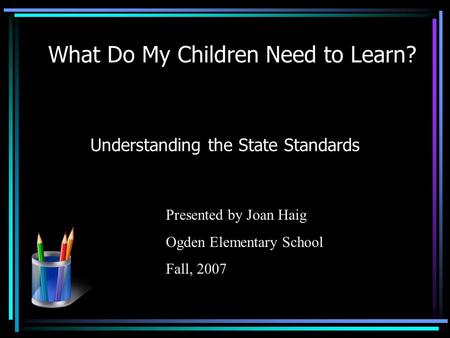 What Do My Children Need to Learn? Understanding the State Standards Presented by Joan Haig Ogden Elementary School Fall, 2007.