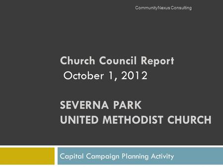 Church Council Report October 1, 2012 SEVERNA PARK UNITED METHODIST CHURCH Capital Campaign Planning Activity CommunityNexus Consulting.
