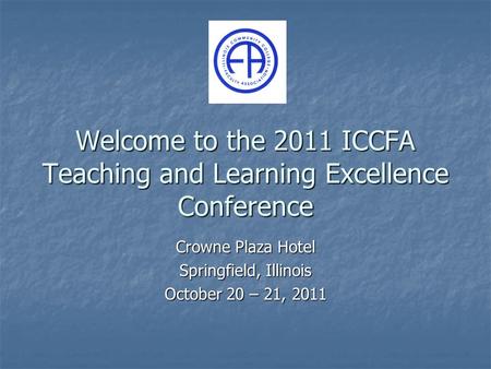 Welcome to the 2011 ICCFA Teaching and Learning Excellence Conference Crowne Plaza Hotel Springfield, Illinois October 20 – 21, 2011.