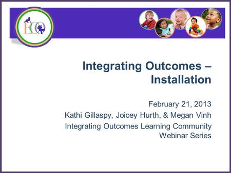 Integrating Outcomes – Installation February 21, 2013 Kathi Gillaspy, Joicey Hurth, & Megan Vinh Integrating Outcomes Learning Community Webinar Series.