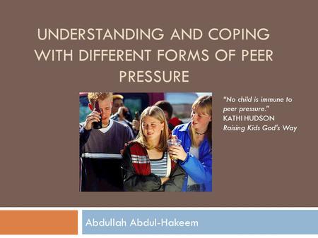 UNDERSTANDING AND COPING WITH DIFFERENT FORMS OF PEER PRESSURE Abdullah Abdul-Hakeem “No child is immune to peer pressure.” KATHI HUDSON Raising Kids God's.