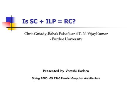 Is SC + ILP = RC? Presented by Vamshi Kadaru Chris Gniady, Babak Falsafi, and T. N. VijayKumar - Purdue University Spring 2005: CS 7968 Parallel Computer.