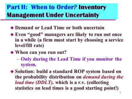 1 Part II: When to Order? Inventory Management Under Uncertainty u Demand or Lead Time or both uncertain u Even “good” managers are likely to run out once.