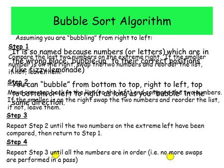 Bubble Sort Algorithm It is so named because numbers (or letters) which are in the wrong place “bubble-up” to their correct positions (like fizzy lemonade)