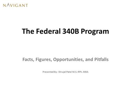 The Federal 340B Program Facts, Figures, Opportunities, and Pitfalls Presented By: Shrujal Patel M.S. RPh. MBA.
