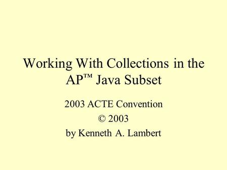 Working With Collections in the AP ™ Java Subset 2003 ACTE Convention © 2003 by Kenneth A. Lambert.