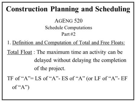 Construction Planning and Scheduling A G E NG 520 Schedule Computations Part #2 1. Definition and Computation of Total and Free Floats: Total Float : The.