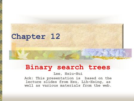 Chapter 12 Binary search trees Lee, Hsiu-Hui Ack: This presentation is based on the lecture slides from Hsu, Lih-Hsing, as well as various materials from.