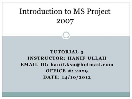 TUTORIAL 3 INSTRUCTOR: HANIF ULLAH  ID: OFFICE #: 2029 DATE: 14/10/2012 Introduction to MS Project 2007.