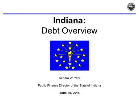 Indiana: Debt Overview Kendra W. York Public Finance Director of the State of Indiana June 30, 2014.
