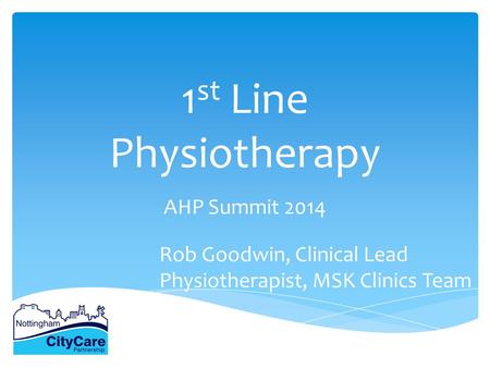1 st Line Physiotherapy AHP Summit 2014 Rob Goodwin, Clinical Lead Physiotherapist, MSK Clinics Team.