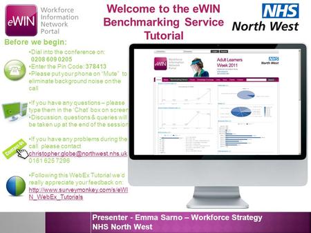 Forng Welcome to the eWIN Benchmarking Service Tutorial Presenter - Emma Sarno – Workforce Strategy NHS North West Before we begin: Dial into the conference.