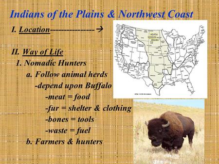 Indians of the Plains & Northwest Coast I. Location----------------  II. Way of Life 1. Nomadic Hunters a. Follow animal herds -depend upon Buffalo -meat.