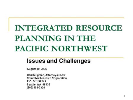 1 INTEGRATED RESOURCE PLANNING IN THE PACIFIC NORTHWEST Issues and Challenges August 10, 2006 Dan Seligman, Attorney-at-Law Columbia Research Corporation.