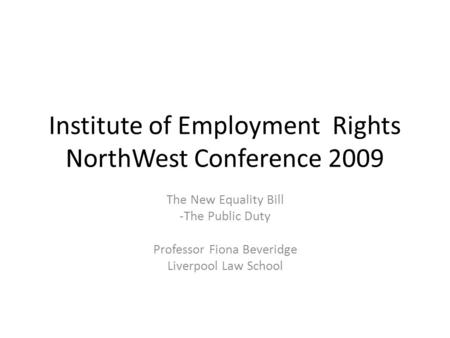 Institute of Employment Rights NorthWest Conference 2009 The New Equality Bill -The Public Duty Professor Fiona Beveridge Liverpool Law School.