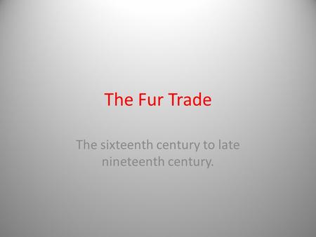 The Fur Trade The sixteenth century to late nineteenth century.