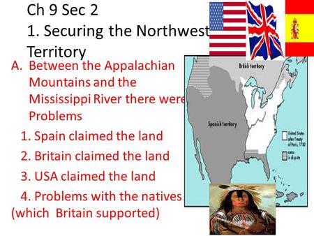 Ch 9 Sec 2 1. Securing the Northwest Territory A.Between the Appalachian Mountains and the Mississippi River there were Problems 1. Spain claimed the land.