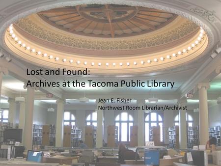 Lost and Found: Archives at the Tacoma Public Library Jean E. Fisher Northwest Room Librarian/Archivist.