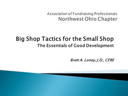 Big Shop Tactics for the Small Shop The Essentials of Good Development Brett A. Loney, J.D., CFRE.