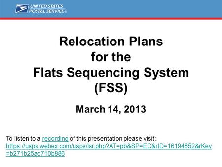 Relocation Plans for the Flats Sequencing System (FSS) March 14, 2013 To listen to a recording of this presentation please visit: https://usps.webex.com/usps/lsr.php?AT=pb&SP=EC&rID=16194852&rKey.