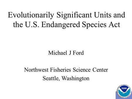 Evolutionarily Significant Units and the U.S. Endangered Species Act Michael J Ford Northwest Fisheries Science Center Seattle, Washington.