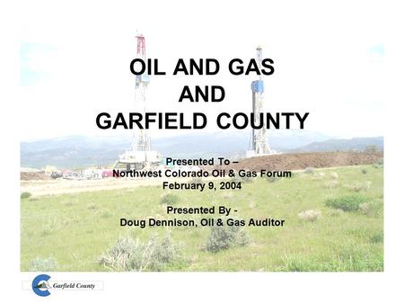 OIL AND GAS AND GARFIELD COUNTY Presented To – Northwest Colorado Oil & Gas Forum February 9, 2004 Presented By - Doug Dennison, Oil & Gas Auditor.