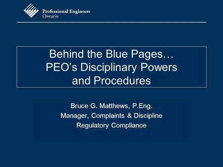 Behind the Blue Pages… PEO’s Disciplinary Powers and Procedures Bruce G. Matthews, P.Eng. Manager, Complaints & Discipline Regulatory Compliance.
