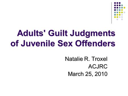 Adults' Guilt Judgments of Juvenile Sex Offenders Natalie R. Troxel ACJRC March 25, 2010.