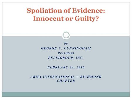 By GEORGE C. CUNNINGHAM President PELLIGROUP, INC. FEBRUARY 24, 2010 ARMA INTERNATIONAL – RICHMOND CHAPTER Spoliation of Evidence: Innocent or Guilty?