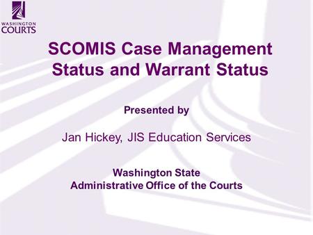 Presented by Washington State Administrative Office of the Courts SCOMIS Case Management Status and Warrant Status Jan Hickey, JIS Education Services.