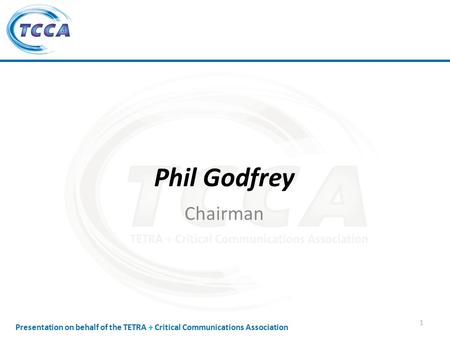Presentation on behalf of the TETRA + Critical Communications Association Phil Godfrey Chairman 1.