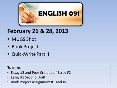 February 26 & 28, 2013  MUGS Shot  Book Project  QuickWrite Part II ENGLISH 091 Turn in: Essay #2 and Peer Critique of Essay #2 Essay #1 Second Draft.