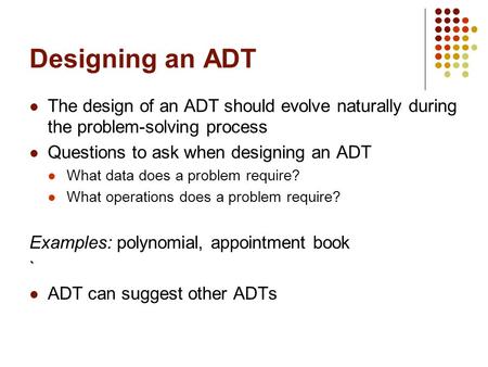 Designing an ADT The design of an ADT should evolve naturally during the problem-solving process Questions to ask when designing an ADT What data does.