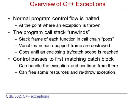 CSE 332: C++ exceptions Overview of C++ Exceptions Normal program control flow is halted –At the point where an exception is thrown The program call stack.