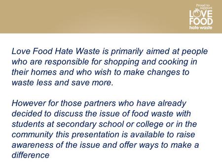 Love Food Hate Waste is primarily aimed at people who are responsible for shopping and cooking in their homes and who wish to make changes to waste less.