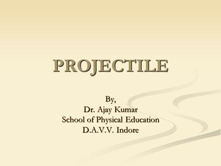 PROJECTILE By, Dr. Ajay Kumar School of Physical Education D.A.V.V. Indore.