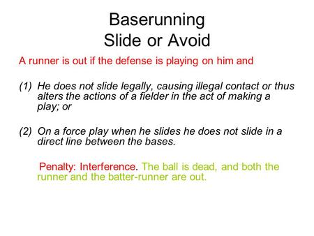 Baserunning Slide or Avoid A runner is out if the defense is playing on him and (1)He does not slide legally, causing illegal contact or thus alters the.