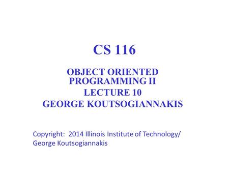 CS 116 OBJECT ORIENTED PROGRAMMING II LECTURE 10 GEORGE KOUTSOGIANNAKIS Copyright: 2014 Illinois Institute of Technology/ George Koutsogiannakis 1.