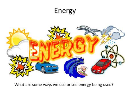 Energy What are some ways we use or see energy being used?