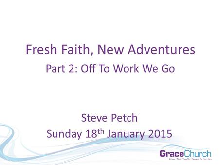 Steve Petch Sunday 18 th January 2015 Fresh Faith, New Adventures Part 2: Off To Work We Go.