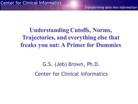 Understanding Cutoffs, Norms, Trajectories, and everything else that freaks you out: A Primer for Dummies G.S. (Jeb) Brown, Ph.D. Center for Clinical Informatics.