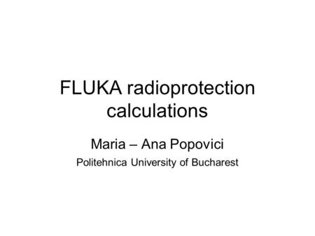 FLUKA radioprotection calculations Maria – Ana Popovici Politehnica University of Bucharest.