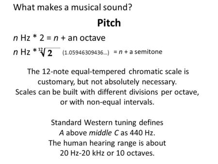 What makes a musical sound? Pitch n Hz * 2 = n + an octave n Hz * (1.05946309436…) = n + a semitone The 12-note equal-tempered chromatic scale is customary,