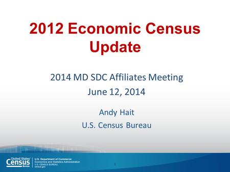 2012 Economic Census Update 2014 MD SDC Affiliates Meeting June 12, 2014 Andy Hait U.S. Census Bureau 1.