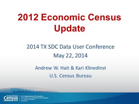 2012 Economic Census Update 2014 TX SDC Data User Conference May 22, 2014 Andrew W. Hait & Kari Klinedinst U.S. Census Bureau 1.